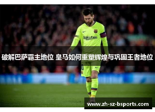 破解巴萨霸主地位 皇马如何重塑辉煌与巩固王者地位