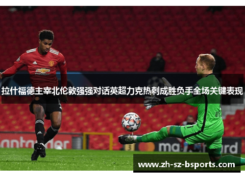 拉什福德主宰北伦敦强强对话英超力克热刺成胜负手全场关键表现