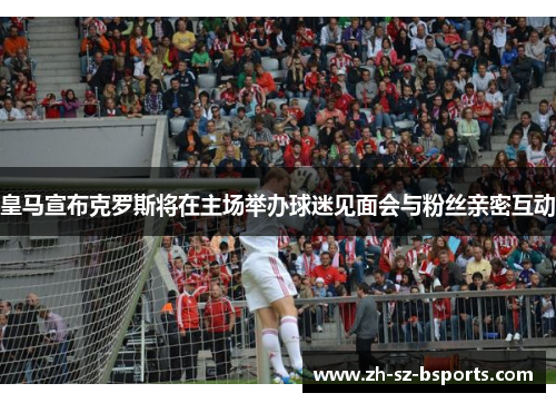 皇马宣布克罗斯将在主场举办球迷见面会与粉丝亲密互动