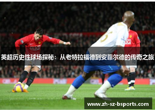 英超历史性球场探秘：从老特拉福德到安菲尔德的传奇之旅