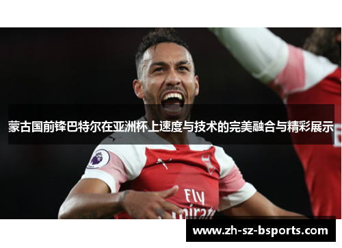 蒙古国前锋巴特尔在亚洲杯上速度与技术的完美融合与精彩展示